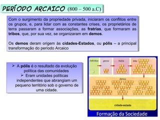 PERÍODO ARCAICO (800 – 500 a.C)PERÍODO ARCAICO (800 – 500 a.C)
Com o surgimento da propriedade privada, iniciaram os conflitos entre
os grupos, e, para lidar com as constantes crises, os proprietários de
terra passaram a formar associações, as fratrias, que formaram as
tribos, que, por sua vez, se organizaram em demos.
Os demos deram origem às cidades-Estados, ou pólis – a principal
transformação do período Arcaico
Com o surgimento da propriedade privada, iniciaram os conflitos entre
os grupos, e, para lidar com as constantes crises, os proprietários de
terra passaram a formar associações, as fratrias, que formaram as
tribos, que, por sua vez, se organizaram em demos.
Os demos deram origem às cidades-Estados, ou pólis – a principal
transformação do período Arcaico
 A pólis é o resultado da evolução
política das comunidades
 Eram unidades políticas
independentes que abrangiam um
pequeno território sob o governo de
uma cidade.
 A pólis é o resultado da evolução
política das comunidades
 Eram unidades políticas
independentes que abrangiam um
pequeno território sob o governo de
uma cidade.
 