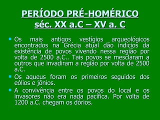 PERÍODO PRÉ-HOMÉRICO séc. XX a.C – XV a. C Os mais antigos vestígios arqueológicos encontrados na Grécia atual dão indícios da existência de povos vivendo nessa região por volta de 2500 a.C.. Tais povos se mesclaram a outros que invadiram a região por volta de 2500 a.C.  Os aqueus foram os primeiros seguidos dos eólios e jônios. A convivência entre os povos do local e os invasores não era nada pacífica. Por volta de 1200 a.C. chegam os dórios. 