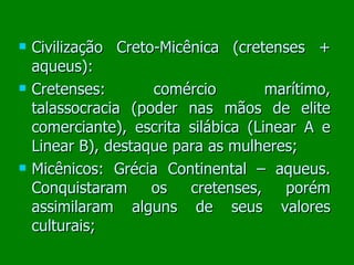 Civilização Creto-Micênica (cretenses + aqueus): Cretenses: comércio marítimo, talassocracia (poder nas mãos de elite comerciante), escrita silábica (Linear A e Linear B), destaque para as mulheres; Micênicos: Grécia Continental – aqueus. Conquistaram os cretenses, porém assimilaram alguns de seus valores culturais; 