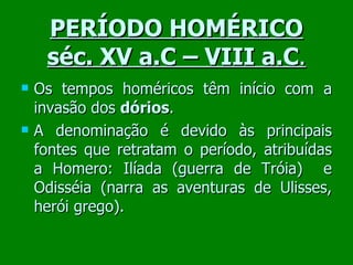 PERÍODO HOMÉRICO séc. XV a.C – VIII a.C . Os tempos homéricos têm início com a invasão dos  dórios .  A denominação é devido às principais fontes que retratam o período, atribuídas a Homero: Ilíada (guerra de Tróia)  e Odisséia (narra as aventuras de Ulisses, herói grego). 