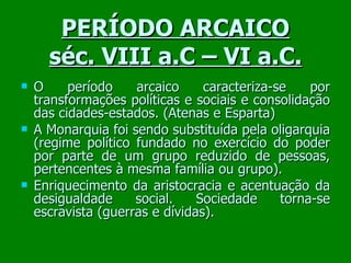 PERÍODO ARCAICO séc. VIII a.C – VI a.C. O período arcaico caracteriza-se por transformações políticas e sociais e consolidação das cidades-estados. (Atenas e Esparta) ‏ A Monarquia foi sendo substituída pela oligarquia (regime político fundado no exercício do poder por parte de um grupo reduzido de pessoas, pertencentes à mesma família ou grupo). Enriquecimento da aristocracia e acentuação da desigualdade social. Sociedade torna-se escravista (guerras e dívidas). 
