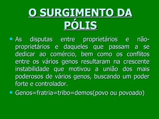 O SURGIMENTO DA PÓLIS As disputas entre proprietários e não-proprietários e daqueles que passam a se dedicar ao comércio, bem como os conflitos entre os vários genos resultaram na crescente instabilidade que motivou a união dos mais poderosos de vários genos, buscando um poder forte e controlador. Genos=fratria=tribo=demos(povo ou povoado)  