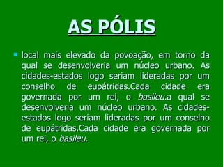 AS PÓLIS local mais elevado da povoação, em torno da qual se desenvolveria um núcleo urbano. As cidades-estados logo seriam lideradas por um conselho de eupátridas.Cada cidade era governada por um rei, o  basileu. a qual se desenvolveria um núcleo urbano. As cidades-estados logo seriam lideradas por um conselho de eupátridas.Cada cidade era governada por um rei, o  basileu. 