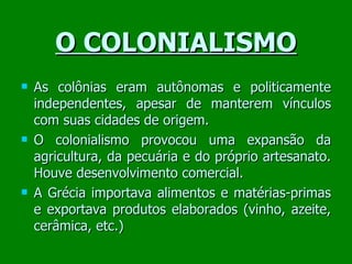 O COLONIALISMO As colônias eram autônomas e politicamente independentes, apesar de manterem vínculos com suas cidades de origem. O colonialismo provocou uma expansão da agricultura, da pecuária e do próprio artesanato. Houve desenvolvimento comercial.  A Grécia importava alimentos e matérias-primas e exportava produtos elaborados (vinho, azeite, cerâmica, etc.) ‏ 
