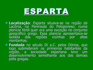 ESPARTA Localização : Esparta situava-se na região da Lacônia, na Península do Peloponeso, numa planície fértil quer era uma exceção no conjunto geográfico grego. Essa planície apresentava-se isolada das regiões vizinhas por altas montanhas. Fundada  no século IX a.C. pelos Dórios, que logo submeteram os primeiros habitantes da região, a sociedade espartana teve um desenvolvimento semelhante aos das demais pólis gregas. 