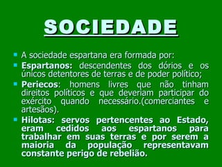 SOCIEDADE A sociedade espartana era formada por:  Espartanos:  descendentes dos dórios e os únicos detentores de terras e de poder político; Periecos : homens livres que não tinham direitos políticos e que deveriam participar do exército quando necessário.(comerciantes e artesãos). Hilotas: servos pertencentes ao Estado, eram cedidos aos espartanos para trabalhar em suas terras e por serem a maioria da população representavam constante perigo de rebelião. 