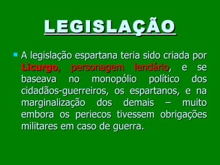 LEGISLAÇÃO A legislação espartana teria sido criada por  Licurgo ,   personagem lendário , e se baseava no monopólio político dos cidadãos-guerreiros, os espartanos, e na marginalização dos demais – muito embora os periecos tivessem obrigações militares em caso de guerra. 
