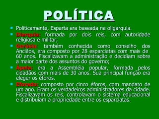 POLÍTICA Politicamente, Esparta era baseada na oligarquia. Diarquia:   formada por dois reis, com autoridade religiosa e militar; Gerúsia :  também conhecida como conselho dos Anciãos, era composto por 28 esparciatas com mais de  60 anos. Fiscalizavam a administração e decidiam sobre a maior parte dos assuntos do governo; Ápela:   era a Assembléia popular, formada pelos cidadãos com mais de 30 anos. Sua principal função era eleger os éforos. Eforado:   composto por cinco éforos, com mandato de um ano. Eram os verdadeiros administradores da cidade. Fiscalizavam os reis, controlavam o sistema educacional e distribuíam a propriedade entre os esparciatas. 