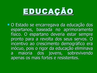EDUCAÇÃO O Estado se encarregava da educação dos espartanos, baseada no aprimoramento físico. O espartano deveria estar sempre pronto para a revolta dos seus servos. O incentivo ao crescimento demográfico era inócuo, pois o rigor da educação eliminava a maioria dos jovens, sobrevivendo apenas os mais fortes e resistentes. 