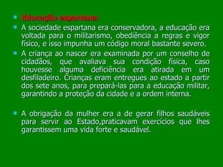 Educação espartana: A sociedade espartana era conservadora, a educação era voltada para o militarismo, obediência a regras e vigor físico, e isso impunha um código moral bastante severo. A criança ao nascer era examinada por um conselho de cidadãos, que avaliava sua condição física, caso houvesse alguma deficiência era atirada em um desfiladeiro. Crianças eram entregues ao estado a partir dos sete anos, para prepará-las para a educação militar, garantindo a proteção da cidade e a ordem interna. A obrigação da mulher era a de gerar filhos saudáveis para servir ao Estado,praticavam exercícios que lhes garantissem uma vida forte e saudável.  