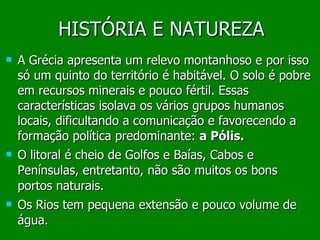HISTÓRIA E NATUREZA A Grécia apresenta um relevo montanhoso e por isso só um quinto do território é habitável. O solo é pobre em recursos minerais e pouco fértil. Essas características isolava os   vários grupos humanos locais, dificultando a comunicação e favorecendo a formação política predominante:  a Pólis. O litoral é cheio de Golfos e Baías, Cabos e Penínsulas, entretanto, não são muitos os bons portos naturais. Os Rios tem pequena extensão e pouco volume de água. 