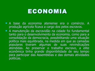 ECONOMIA A base da economia ateniense era o comércio. A produção agrícola ficava a cargo dos pelos escravos.  A manutenção da escravidão na cidade foi fundamental tanto para o desenvolvimento da economia, como para a consolidação da democracia, possibilitando uma situação política mais equilibrada, na medida em que as camadas populares tiveram algumas de suas reivindicações atendidas. Ao preservar o trabalho escravo, a elite econômica tinha grande disponibilidade de seu tempo para participar das Assembléias e das demais atividades políticas.  