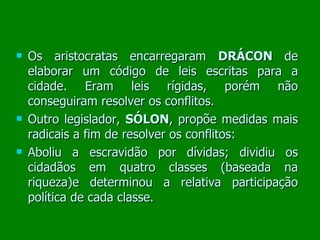 Os aristocratas encarregaram  DRÁCON  de elaborar um código de leis escritas para a cidade. Eram leis rígidas, porém não conseguiram resolver os conflitos. Outro legislador,  SÓLON , propõe medidas mais radicais a fim de resolver os conflitos:  Aboliu a escravidão por dívidas; dividiu os cidadãos em quatro classes (baseada na riqueza)e determinou a relativa participação política de cada classe.  