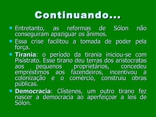 Continuando... Entretanto, as reformas de Sólon não conseguiram apaziguar os ânimos. Essa crise facilitou a tomada de poder pela força. Tirania : o período da tirania iniciou-se com Pisístrato. Esse tirano deu terras dos aristocratas aos pequenos proprietários, concedeu empréstimos aos fazendeiros, incentivou a colonização e o comércio, construiu obras públicas. Democracia : Clístenes, um outro tirano fez nascer a democracia ao aperfeiçoar a leis de Sólon. 