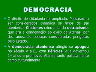 DEMOCRACIA O direito de cidadania foi ampliado. Passaram a ser considerados cidadãos os filhos de pai ateniense.  Clístenes  criou a lei do  ostracismo , que era a condenação ao exílio de Atenas, por dez anos, às pessoas consideradas perigosas pelo Estado. A  democracia ateniense  atingiu se  apogeu  no século V a.C., com  Péricles , que governou 14 anos e promoveu Atenas tanto politicamente como culturalmente. 