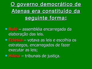 O governo democrático de Atenas era constituído da seguinte forma : Bulé   –   assembléia encarregada da elaboração das leis. Eclésia   – votava as leis e escolhia os estrategos, encarregados de fazer executar as leis; Hiléia   – tribunais de justiça. 