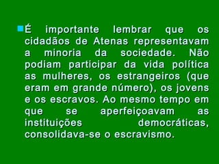 É importante lembrar que os cidadãos de Atenas representavam a minoria da sociedade.   Não podiam participar da vida política as mulheres, os estrangeiros (que eram em grande número), os jovens e os escravos. Ao mesmo tempo em que se aperfeiçoavam as instituições democráticas, consolidava-se o escravismo. 