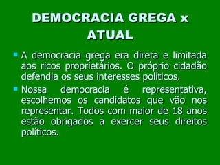 DEMOCRACIA GREGA x ATUAL A democracia grega era direta e limitada aos ricos proprietários. O próprio cidadão defendia os seus interesses políticos. Nossa democracia é representativa, escolhemos os candidatos que vão nos representar. Todos com maior de 18 anos estão obrigados a exercer seus direitos políticos. 