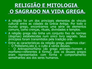 RELIGIÃO E MITOLOGIA   O SAGRADO NA VIDA GREGA. A religião foi um dos principais elementos de vínculo cultural entre as cidades da Grécia Antiga. Por todo o mundo grego, encontramos uma série de elementos comuns, como crenças, rituais, divindades e templos. A religião grega não tinha um conjunto fixo de normas (dogmas) estabelecidas num único livro sagrado. Seus princípios foram transmitidos pela tradição oral. Entre as características da religião grega, podemos citar: -  O Politeísmo,isto é, o culto a vários deuses.  -  O Antropomorfismo (do grego antropo=homem e morfismo=referentes à forma), pois os deuses gregos eram representados com forma e comportamento semelhantes aos dos seres humanos. 