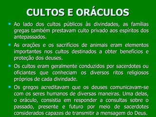CULTOS E ORÁCULOS Ao lado dos cultos públicos às divindades, as famílias gregas também prestavam culto privado aos espíritos dos antepassados. As orações e os sacrifícios de animais eram elementos importantes nos cultos destinados a obter benefícios e proteção dos deuses. Os cultos eram geralmente conduzidos por sacerdotes ou oficiantes que conheciam os diversos ritos religiosos próprios de cada divindade. Os gregos acreditavam que os deuses comunicavam-se com os seres humanos de diversas maneiras. Uma delas, o oráculo, consistia em responder a consultas sobre o passado, presente e futuro por meio de sacerdotes considerados capazes de transmitir a mensagem do Deus. 