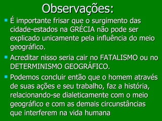 Observações: É importante frisar que o surgimento das cidade-estados na GRÉCIA não pode ser explicado unicamente pela influência do meio geográfico.  Acreditar nisso seria cair no FATALISMO ou no DETERMINISMO GEOGRÁFICO. Podemos concluir então que o homem através de suas ações e seu trabalho, faz a história, relacionando-se dialeticamente com o meio geográfico e com as demais circunstâncias que interferem na vida humana 