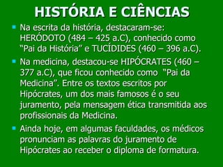 HISTÓRIA E CIÊNCIAS Na escrita da história, destacaram-se: HERÓDOTO (484 – 425 a.C), conhecido como “Pai da História” e TUCÍDIDES (460 – 396 a.C). Na medicina, destacou-se HIPÓCRATES (460 – 377 a.C), que ficou conhecido como  “Pai da Medicina”. Entre os textos escritos por Hipócrates, um dos mais famosos é o seu juramento, pela mensagem ética transmitida aos profissionais da Medicina. Ainda hoje, em algumas faculdades, os médicos pronunciam as palavras do juramento de Hipócrates ao receber o diploma de formatura. 