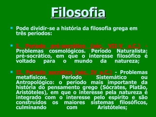 Filosofia Pode dividir-se a história da filosofia grega em três períodos:  I. Período pré-socrático (séc. VII-V a.C.)  -   Problemas cosmológicos. Período Naturalista: pré-socrático, em que o interesse filosófico é voltado para o mundo da natureza;  II. Período socrático (séc. IV a.C.)   - Problemas metafísicos. Período Sistemático ou Antropológico: o período mais importante da história do pensamento grego (Sócrates, Platão, Aristóteles), em que o interesse pela natureza é integrado com o interesse pelo espírito e são construídos os maiores sistemas filosóficos, culminando com Aristóteles;  