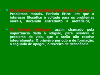 III. Período pós-socrático (séc. IV a.C. - VI a.C.)  -   Problemas morais. Período Ético: em que o interesse filosófico é voltado para os problemas morais, decaindo entretanto a metafísica;   IV. Período Religioso :   assim chamado pela importância dada à religião, para resolver o problema da vida, que a razão não resolve integralmente. O primeiro período é de formação, o segundo de apogeu, o terceiro de decadência. 