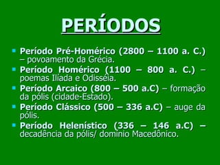 PERÍODOS Período Pré-Homérico (2800 – 1100 a. C.)  – povoamento da Grécia. Período Homérico (1100 – 800 a. C.)  – poemas Ilíada e Odisséia. Período Arcaico (800 – 500 a.C)  – formação da pólis (cidade-Estado). Período Clássico (500 – 336 a.C)  – auge da pólis. Período Helenístico (336 – 146 a.C) –  decadência da pólis/ domínio Macedônico. 