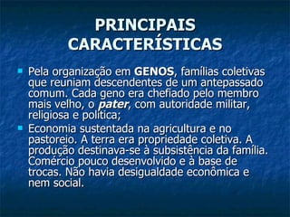 PRINCIPAIS CARACTERÍSTICAS Pela organização em  GENOS , famílias coletivas que reuniam descendentes de um antepassado comum. Cada geno era chefiado pelo membro mais velho, o  pater , com autoridade militar, religiosa e política; Economia sustentada na agricultura e no pastoreio. A terra era propriedade coletiva. A produção destinava-se à subsistência da família. Comércio pouco desenvolvido e à base de trocas. Não havia desigualdade econômica e nem social. 