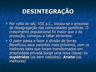 DESINTEGRAÇÃO Por volta do séc. VIII a.C., iniciou-se o processo de desagregação das comunidades gentílicas. O crescimento populacional foi maior que o da produção, começou a faltar alimentos.  O  pater  passa a fazer a divisão de terras. Beneficiou seus parentes mais próximos, com os melhores lotes que foram transformados em propriedade privada.Surge uma nova classe: os  eupátridas  (os bem nascidos).  Aristoi  (os melhores) 