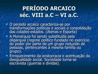 PERÍODO ARCAICO séc. VIII a.C – VI a.C. O período arcaico caracteriza-se por transformações políticas e sociais e consolidação das cidades-estados. (Atenas e Esparta) A Monarquia foi sendo substituída pela oligarquia (regime político fundado no exercício do poder por parte de um grupo reduzido de pessoas, pertencentes à mesma família ou grupo). Enriquecimento da aristocracia e acentuação da desigualdade social. Sociedade torna-se escravista (guerras e dívidas). 