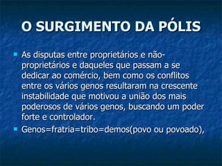 O SURGIMENTO DA PÓLIS As disputas entre proprietários e não-proprietários e daqueles que passam a se dedicar ao comércio, bem como os conflitos entre os vários genos resultaram na crescente instabilidade que motivou a união dos mais poderosos de vários genos, buscando um poder forte e controlador. Genos=fratria=tribo=demos(povo ou povoado),  