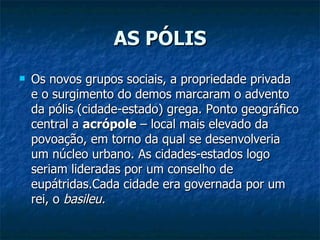 AS PÓLIS Os novos grupos sociais, a propriedade privada e o surgimento do demos marcaram o advento da pólis (cidade-estado) grega. Ponto geográfico central a  acrópole  – local mais elevado da povoação, em torno da qual se desenvolveria um núcleo urbano. As cidades-estados logo seriam lideradas por um conselho de eupátridas.Cada cidade era governada por um rei, o  basileu. 