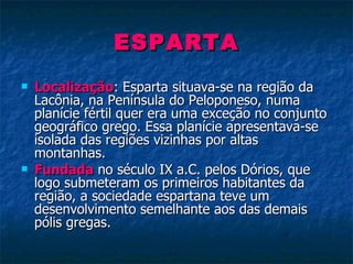 ESPARTA Localização : Esparta situava-se na região da Lacônia, na Península do Peloponeso, numa planície fértil quer era uma exceção no conjunto geográfico grego. Essa planície apresentava-se isolada das regiões vizinhas por altas montanhas. Fundada  no século IX a.C. pelos Dórios, que logo submeteram os primeiros habitantes da região, a sociedade espartana teve um desenvolvimento semelhante aos das demais pólis gregas. 