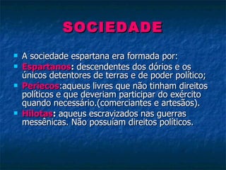 SOCIEDADE A sociedade espartana era formada por:  Espartanos :  descendentes dos dórios e os únicos detentores de terras e de poder político; Periecos :aqueus livres que não tinham direitos políticos e que deveriam participar do exército quando necessário.(comerciantes e artesãos). Hilotas :  aqueus escravizados nas guerras messênicas. Não possuíam direitos políticos. 