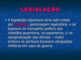 LEGISLAÇÃO A legislação espartana teria sido criada por  Licurgo , personagem legendária, e se baseava no monopólio político dos cidadãos-guerreiros, os espartanos, e na marginalização dos demais – muito embora os periecos tivessem obrigações militares em caso de guerra. 