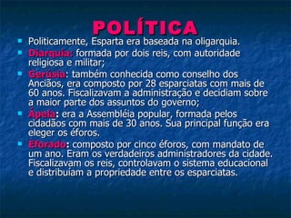 POLÍTICA Politicamente, Esparta era baseada na oligarquia. Diarquia:   formada por dois reis, com autoridade religiosa e militar; Gerúsia : também conhecida como conselho dos Anciãos, era composto por 28 esparciatas com mais de  60 anos. Fiscalizavam a administração e decidiam sobre a maior parte dos assuntos do governo; Ápela :  era a Assembléia popular, formada pelos cidadãos com mais de 30 anos. Sua principal função era eleger os éforos. Eforado :  composto por cinco éforos, com mandato de um ano. Eram os verdadeiros administradores da cidade. Fiscalizavam os reis, controlavam o sistema educacional e distribuíam a propriedade entre os esparciatas. 