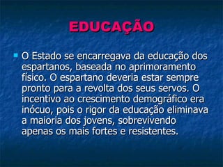 EDUCAÇÃO O Estado se encarregava da educação dos espartanos, baseada no aprimoramento físico. O espartano deveria estar sempre pronto para a revolta dos seus servos. O incentivo ao crescimento demográfico era inócuo, pois o rigor da educação eliminava a maioria dos jovens, sobrevivendo apenas os mais fortes e resistentes. 