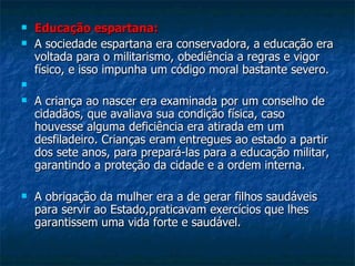 Educação espartana: A sociedade espartana era conservadora, a educação era voltada para o militarismo, obediência a regras e vigor físico, e isso impunha um código moral bastante severo. A criança ao nascer era examinada por um conselho de cidadãos, que avaliava sua condição física, caso houvesse alguma deficiência era atirada em um desfiladeiro. Crianças eram entregues ao estado a partir dos sete anos, para prepará-las para a educação militar, garantindo a proteção da cidade e a ordem interna. A obrigação da mulher era a de gerar filhos saudáveis para servir ao Estado,praticavam exercícios que lhes garantissem uma vida forte e saudável.  