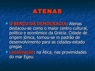 ATENAS O BERÇO DA DEMOCRACIA : Atenas destacou-se como o maior centro cultural, político e econômico da Grécia. Cidade de origem jônica, tornou-se m padrão de desenvolvimento para as cidades-estado  gregas Localização : na Ática, nas proximidades do mar Egeu. 