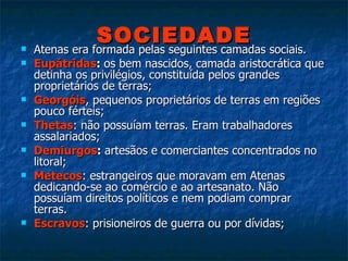 SOCIEDADE Atenas era formada pelas seguintes camadas sociais. Eupátridas :  os bem nascidos, camada aristocrática que detinha os privilégios, constituída pelos grandes proprietários de terras; Georgóis , pequenos proprietários de terras em regiões pouco férteis; Thetas : não possuíam terras. Eram trabalhadores assalariados; Demiurgos :  artesãos e comerciantes concentrados no litoral; Metecos : estrangeiros que moravam em Atenas dedicando-se ao comércio e ao artesanato. Não possuíam direitos políticos e nem podiam comprar terras. Escravos : prisioneiros de guerra ou por dívidas; 
