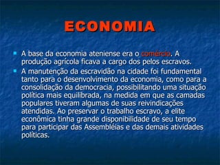 ECONOMIA A base da economia ateniense era o  comércio . A produção agrícola ficava a cargo dos pelos escravos.  A manutenção da escravidão na cidade foi fundamental tanto para o desenvolvimento da economia, como para a consolidação da democracia, possibilitando uma situação política mais equilibrada, na medida em que as camadas populares tiveram algumas de suas reivindicações atendidas. Ao preservar o trabalho escravo, a elite econômica tinha grande disponibilidade de seu tempo para participar das Assembléias e das demais atividades políticas.  