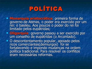 POLÍTICA Monarquia aristocrática : primeira forma de governo   de Atenas, o poder era exercido por um rei: o basileu. Aos poucos o poder do rei foi limitado pelos eupátridas; Oligarquia : governo passou a ser exercido por um conselho de eupátridas (o Arcontado). O descontentamento popular, apoiado pelos ricos comerciantes(demiurgos)  foi se fortalecendo e impondo mudanças na ordem política tradicional. Para resolver os conflitos eram necessárias reformas.  