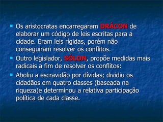 Os aristocratas encarregaram  DRÁCON   de elaborar um código de leis escritas para a cidade. Eram leis rígidas, porém não conseguiram resolver os conflitos. Outro legislador,  SÓLON , propõe medidas mais radicais a fim de resolver os conflitos:  Aboliu a escravidão por dívidas; dividiu os cidadãos em quatro classes (baseada na riqueza)e determinou a relativa participação política de cada classe.  