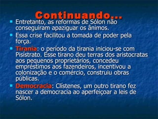 Continuando... Entretanto, as reformas de Sólon não conseguiram apaziguar os ânimos. Essa crise facilitou a tomada de poder pela força. Tirania : o período da tirania iniciou-se com Pisístrato. Esse tirano deu terras dos aristocratas aos pequenos proprietários, concedeu empréstimos aos fazendeiros, incentivou a colonização e o comércio, construiu obras públicas. Democracia : Clístenes, um outro tirano fez nascer a democracia ao aperfeiçoar a leis de Sólon. 