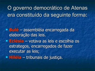 O governo democrático de Atenas era constituído da seguinte forma : Bulé   – assembléia encarregada da elaboração das leis. Eclésia  – votava as leis e escolhia os estrategos, encarregados de fazer executar as leis; Hiléia   – tribunais de justiça. 