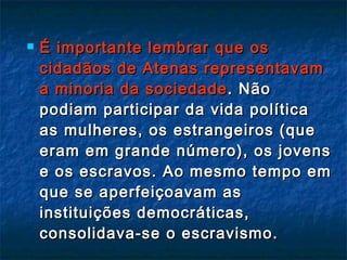É importante lembrar que os cidadãos de Atenas representavam a minoria da sociedade . Não podiam participar da vida política as mulheres, os estrangeiros (que eram em grande número), os jovens e os escravos. Ao mesmo tempo em que se aperfeiçoavam as instituições democráticas, consolidava-se o escravismo. 