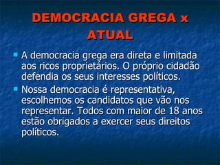 DEMOCRACIA GREGA x ATUAL A democracia grega era direta e limitada aos ricos proprietários. O próprio cidadão defendia os seus interesses políticos. Nossa democracia é representativa, escolhemos os candidatos que vão nos representar. Todos com maior de 18 anos estão obrigados a exercer seus direitos políticos. 