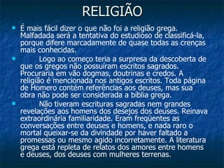 RELIGIÃO É mais fácil dizer o que não foi a religião grega. Malfadada será a tentativa do estudioso de classificá-la, porque difere marcadamente de quase todas as crenças mais conhecidas.           Logo ao começo teria a surpresa da descoberta de que os gregos não possuíram escritos sagrados. Procuraria em vão dogmas, doutrinas e credos. A religião é mencionada nos antigos escritos. Toda página de Homero contém referências aos deuses, mas sua obra não pode ser considerada a bíblia grega.          Não tiveram escrituras sagradas nem grandes revelações aos homens dos desejos dos deuses. Reinava extraordinária familiaridade. Eram freqüentes as conversações entre deuses e homens, e nada raro o mortal queixar-se da divindade por haver faltado a promessas ou mesmo agido incorretamente. A literatura grega está repleta de relatos dos amores entre homens e deuses, dos deuses com mulheres terrenas. 